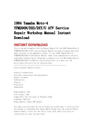  
 
 
1984 Yamaha Moto-4
YFM200N/DXS/DXT/U ATV Service
Repair Workshop Manual Instant
Download
INSTANT DOWNLOAD 
This is the most complete Service Repair Manual for the 1984 Yamaha Moto-4
YFM200N/DXS/DXT/U ATV .Service Repair Manual can come in handy especially
when you have to do immediate repair to your 1984 Yamaha Moto-4
YFM200N/DXS/DXT/U ATV.Repair Manual comes with comprehensive details
regarding technical data. Diagrams a complete list of 1984 Yamaha Moto-4
YFM200N/DXS/DXT/U ATVparts and pictures.This is a must for the
Do-It-Yours.You will not be dissatisfied.
=======================================================
Service Repair Manual Covers:
General informationa
Periodic inspections and adjustments
Engine overhaul
Carburetion
Chassis
Electrical
Appendices
Downloadable: YES
File Format: PDF
Compatible: All Versions of Windows & Mac
Language: English
Requirements: Adobe PDF Reader
All pages are printable.So run off what you need & take it with you into
the garage or workshop.Save money $$ By doing your own repairs!These
manuals make it easy for any skill level with these very easy to
follow.Step by step instructions!
 