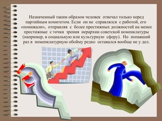 Назначенный таким образом человек  отвечал только перед партийным комитетом. Если  он не  справлялся  с работой, его  «понижали»,  отправляя  с  более престижных должностей на менее престижные  с точки  зрения  иерархии советской номенклатуры (например, в социальную или культурную  сферу).  Но  попавший раз в  номенклатурную обойму редко  оставался вообще не у дел. 