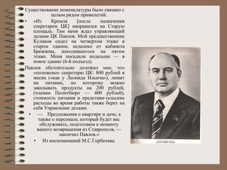 Существование номенклатуры было связано с целым рядом привилегий. «Из Кремля [после назначения секретарем ЦК] направился на Старую площадь. Там меня ждал управляющий делами ЦК Павлов. Мой предшественник Кулаков сидел на четвертом этаже в старом здании, недалеко от кабинета Брежнева, находившегося на пятом этаже. Меня посадили подальше — в новое здание (6-й подъезд). Павлов обстоятельно доложил мне, что «положено» секретарю ЦК: 800 рублей в месяц («как у Леонида Ильича»), лимит на питание, по которому можно заказывать продукты на 200 рублей, (членам Политбюро — 400 рублей), стоимость питания и представи­тельские расходы во время работы также берет на себя Управление делами. —     Предложения о квартире и даче, а также о персонале, который будет вас обслуживать, подготовим к моменту вашего возвращения из Ставрополя, — закончил Павлов.» Из воспоминаний М.С.Горбачева. 