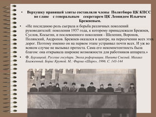 Верхушку правящей элиты составляли члены  Политбюро ЦК КПСС  во главе  с генеральным  секретарем ЦК Леонидом Ильичем Брежневым. «Не последнюю роль сыграла и борьба различных поколений руководителей: поколения 1937 года, к которому принадлежали Брежнев, Суслов, Косыгин, и послевоенного поколения - Шелепин, Воронов, Полянский, Андропов. Брежнев оказался в центре, на пересечении всех этих дорог. Поэтому именно он на первом этапе устраивал почти всех. И уж во всяком случае не вызывал протеста. Сама его некомпетентность была благом: она открывала широкие возможности для работников аппарата.»  Ф.  Бурлацкий. Русские государи. Эпоха реформации. Никита Смелый. Михаил Блаженный. Борис Крутой. М.: Фирма «Шарк», 1996. С. 143-144   