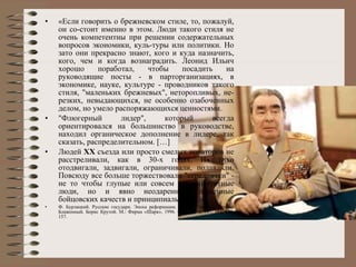 « Если говорить о брежневском стиле, то, пожалуй, он со­стоит именно в этом. Люди такого стиля не очень компетентны при решении содержательных вопросов экономики, куль­туры или политики. Но зато они прекрасно знают, кого и куда назначить, кого, чем и когда вознаградить. Леонид Ильич хорошо поработал, чтобы посадить на руководящие посты - в парторганизациях, в экономике, науке, культуре - проводников такого стиля, "маленьких брежневых", неторопливых, не­резких, невыдающихся, не особенно озабоченных делом, но умело распоряжающихся ценностями. "Флюгерный лидер", который всегда ориентировался на большинство в руководстве, находил органическое дополнение в лидере, так сказать, распределительном. […] Людей  XX  съезда или просто смелых новаторов не расстреливали, как в 30-х годах. Их тихо отодвигали, задвигали, ограничивали, подавляли. Повсюду все больше торжествовали "середнячки" - не то чтобы глупые или совсем некомпетентные люди, но и явно неодаренные, лишенные бойцовских качеств и принципиальности.»  Ф. Бурлацкий. Русские государи. Эпоха реформации. Никита Смелый. Михаил Блаженный. Борис Крутой. М.: Фирма «Шарк», 1996. С. 143-144, 147, 153, 154, 157.  