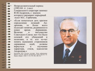 Непродолжительный период (1982-84  гг .) пост  Генерального секретаря занимал Ю.В.Андропов, с  именем  которого связывают карьерный  взлет М.С. Горбачева. «Если попытаться дать краткое определение позиций Ан­дропова, то более всего подходит понятие, родившееся в новое время. Державник. Величие и могущество Советского Союза -вот что было основой его убеждений и политики, и те. кто хо­чет понять нынешних сторонников державных идей, должны вернуться к изучению характера, стиля, идеологии Андропова.»  Бурлацкий Ф.М. Русские государи. Эпоха реформации. Никита Смелый. Михаил Блаженный. Борис Крутой. М.: Фирма «Шарк», 1996. С. 172,  179 , 189, 190, 193.   