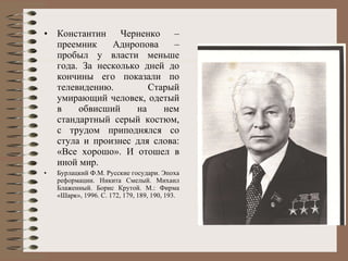 Константин Черненко – преемник Аднропова – пробыл у власти меньше года. За несколько дней до кончины его показали по телевидению. Старый умирающий человек, одетый в обвисший на нем стандартный серый костюм, с трудом приподнялся со стула и произнес для слова: «Все хорошо». И отошел в иной мир. Бурлацкий Ф.М. Русские государи. Эпоха реформации. Никита Смелый. Михаил Блаженный. Борис Крутой. М.: Фирма «Шарк», 1996. С. 172,  179 , 189, 190, 193.   