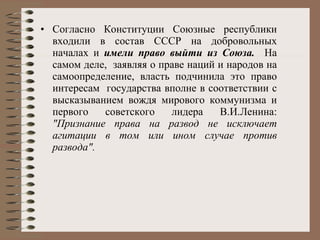 Согласно Конституции Союзные республики входили в состав СССР на добровольных началах и  имели право выйти из Союза.  На самом деле,  заявляя о праве наций и народов на самоопределение, власть подчинила это право интересам  государства вполне в соответствии с высказыванием вождя мирового коммунизма и первого советского лидера В.И.Ленина:  "Признание права на развод не исключает агитации в том или ином случае против развода".   