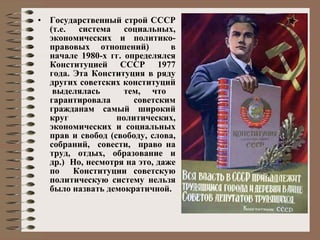 Государственный строй СССР (т.е. система социальных, экономических и политико-правовых отношений)  в начале 1980-х гг. определялся Конституцией СССР 1977 года. Эта Конституция в ряду других советских конституций  выделялась  тем, что гарантировала  советским гражданам самый широкий круг политических, экономических и социальных прав и свобод (свободу, слова, собраний,  совести,  право на труд, отдых, образование и др.)  Но, несмотря на это, даже по  Конституции советскую политическую систему нельзя было назвать демократичной. 