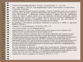Однако попытки реформирования  системы  осуществлялись  и  в  эти  годы. Так,  например,  в  1961-64  годы разрабатывался проект  Конституции, в котором были следующие  положения. «Сейчас гласность принято целиком связывать с именем Горбачева. Слов нет, он сыграл в этом свою роль. Но идеи гласности принадлежали еще Ленину, а в 1962 году мы записали в своих предложениях — обеспечить полную гласность в работе Сове­тов: публиковать отчеты не только о работе сессий, но и пре­зидиумов, постоянных комиссий, органов управления. Был за­писан пункт о правах органов печати на получение информа­ции от государственных органов и должностных лиц, об обя­занностях этих лиц отвечать на письма трудящихся в печати с соответствующими разъяснениями. Из мемуаров Г.Л.Смирнова, помощника Горбачева по идеологии в 198586 гг, директора ИМЖЛ в 1986-89 гг. Смирнов Г.Л. Уроки минувшего. М: Роспэн, 1997. С. 97. «Тут следует сказать, что дух реформаторства, пробужденный в 50—60-е годы, обладал достаточным запасом силы и инерции. Да и необходи­мость преобразований во многих сферах жизни общества была слишком очевидной. Как я уже говорил, Брежневу при­ходилось искусно лавировать между различными группами в составе Политбюро. Свою приверженность консервативным идеям он тща­тельно маскировал. Вот почему, отменив ряд действительно волюнта­ристских решений Хрущева, ЦК КПСС поддержал некоторые нова­ции. И мартовский Пленум 1965 года по вопросам сельского хозяйст­ва, сентябрьский Пленум того же года по проблемам планирования и экономического стимулирования промышленного производства были по своей направленности прогрессивны, нацелены на реформирование системы управления экономикой. Но этим решениям на практике не суждено было осуществиться. Странная складывалась ситуация. В газетах и журналах бурно дебати­ровались различные проекты, публиковались статьи экономистов и публицистов, а в это же время в возрожденных министерствах «тихо делали свое дело», все туже завязывая узел бюрократической центра­лизации.» Горбачев М.С. Жизнь и реформы. М.: Новости, 1995. Кн. 1.  С.117. 