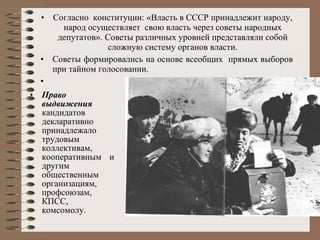 Согласно  конституции: «Власть в СССР принадлежит народу, народ осуществляет  свою власть через советы народных депутатов». Советы различных уровней представляли собой сложную систему органов власти. Советы формировались на основе всеобщих  прямых выборов при тайном голосовании.  Право выдвижения  кандидатов декларативно принадлежало   трудовым коллективам, кооперативным и другим общественным  организациям, профсоюзам,  КПСС, комсомолу. 