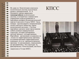КПСС Но даже по  Конституции советскую политическую систему нельзя было назвать демократичной.  Ст. 6 Основного закона закрепляла  монопартийную  политическую систему, в которой все главные нити управления сосредотачивались в партийном аппарате Коммунистической партии Советского Союза. КПСС  была названа  «руководящей и направляющей силой советского общества, ядром политической системы».  Система  партийных органов также представляла собой сложную иерархическую структуру, которая дублировала  систему органов  государственных. Партийные  организации создавались не  только по территориальному признаку (в административно-территориальных единицах), но и по  производственному признаку  (в организациях, учреждениях, на предприятиях). Эта структура  не фиксировалась  Конституцией, она была закреплена в Уставе КПСС.   