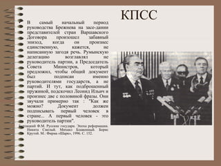 КПСС В самый начальный период руководства Брежнева на засе­дании представителей стран Варшавского Договора произошел забавный эпизод, когда он произнес единственную, кажется, не написанную загодя речь. Румынскую делегацию возглавлял не руководитель партии, а Председатель Совета Министров, который предложил, чтобы общий документ был подписан именно руководителями государств, а не партий. И тут, как подброшенный пружиной, подскочил Леонид Ильич и произнес две с половиной фразы. Они звучали примерно так : "Как же можно? Документ должен подписывать первый человек в стране... А первый человек - это руководитель партии".  Б урлацкий Ф.М. Русские государи. Эпоха реформации. Никита Смелый. Михаил Блаженный. Борис Крутой. М.: Фирма «Шарк», 1996. С. 152. 