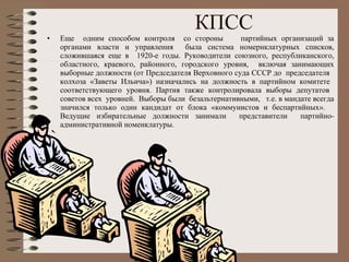 КПСС Еще  одним способом контроля  со стороны  партийных организаций за органами власти и управления  была система номернклатурных списков, сложившаяся еще в  1920-е годы. Руководители союзного, республиканского, областного, краевого, районного, городского уровня,  включая занимающих выборные должности (от Председателя Верховного суда СССР до  председателя  колхоза «Заветы Ильича») назначались на должность в партийном комитете  соответствующего уровня. Партия также контролировала выборы депутатов  советов всех  уровней.  Выборы были  безальтернативными,  т.е. в мандате всегда значился только один кандидат от блока «коммунистов и беспартийных».  Ведущие избирательные должности занимали  представители  партийно-административной номенклатуры.  