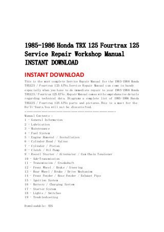  
 
 
 
1985-1986 Honda TRX 125 Fourtrax 125
Service Repair Workshop Manual
INSTANT DOWNLOAD
INSTANT DOWNLOAD 
This is the most complete Service Repair Manual for the 1985-1986 Honda
TRX125 / Fourtrax 125 ATVs.Service Repair Manual can come in handy
especially when you have to do immediate repair to your 1985-1986 Honda
TRX125 / Fourtrax 125 ATVs .Repair Manual comes with comprehensive details
regarding technical data. Diagrams a complete list of 1985-1986 Honda
TRX125 / Fourtrax 125 ATVs parts and pictures.This is a must for the
Do-It-Yours.You will not be dissatisfied.
=======================================================
Manual Contents :
1 - General Information
2 - Lubrication
3 - Maintenance
4 - Fuel System
5 - Engine Removal / Installation
6 - Cylinder Head / Valves
7 - Cylinder / Piston
8 - Clutch / Oil Pump
9 - Recoil Starter / Alternator / Cam Chain Tensioner
10 - Sub-Transmission
11 - Transmission / Crankshaft
12 - Front Wheel / Brake / Steering
13 - Rear Wheel / Brake / Drive Mechanism
14 - Front Fender / Rear Fender / Exhaust Pipe
15 - Ignition System
16 - Battery / Charging System
17 - Starter System
18 - Lights / Switches
19 - Troubleshooting
Downloadable: YES
 