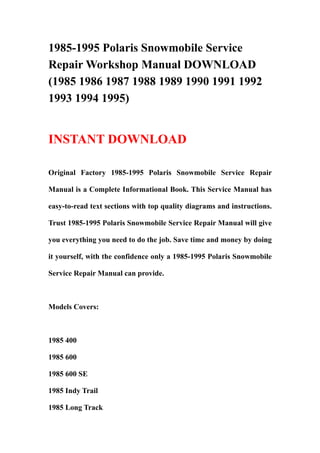 1985-1995 Polaris Snowmobile Service
Repair Workshop Manual DOWNLOAD
(1985 1986 1987 1988 1989 1990 1991 1992
1993 1994 1995)


INSTANT DOWNLOAD

Original Factory 1985-1995 Polaris Snowmobile Service Repair

Manual is a Complete Informational Book. This Service Manual has

easy-to-read text sections with top quality diagrams and instructions.

Trust 1985-1995 Polaris Snowmobile Service Repair Manual will give

you everything you need to do the job. Save time and money by doing

it yourself, with the confidence only a 1985-1995 Polaris Snowmobile

Service Repair Manual can provide.



Models Covers:



1985 400

1985 600

1985 600 SE

1985 Indy Trail

1985 Long Track
 