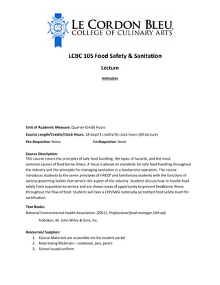 LCBC 105 Food Safety & Sanitation
Lecture
Instructor
Unit of Academic Measure: Quarter-Credit Hours
Course Length/Credits/Clock Hours: 28 days/3 credits/30 clock hours (30 Lecture)
Pre-Requisites: None Co-Requisites: None
Course Description:
This course covers the principles of safe food handling, the types of hazards, and the most
common causes of food borne illness. A focus is placed on standards for safe food handling throughout
the industry and the principles for managing sanitation in a foodservice operation. The course
introduces students to the seven principles of HACCP and familiarizes students with the functions of
various governing bodies that service this aspect of the industry. Students discuss how to handle food
safely from acquisition to service and are shown areas of opportunity to prevent foodborne illness
throughout the flow of food. Students will take a CFP/ANSI nationally accredited food safety exam for
certification.
Text Books:
National Environmental Health Association. (2015). Professional food manager (4th ed).
Hoboken, NJ: John Wiley & Sons, Inc.
Resources/ Supplies:
1. Course Materials are accessible via the student portal
2. Note taking Materials – notebook, pen, pencil
3. School issued uniform
Office Hours: 2:00 p.m. - 3:00 p.m.
jcoulter@dallas.chefs.edu
James Coulter
Office: 214-647-8574
 