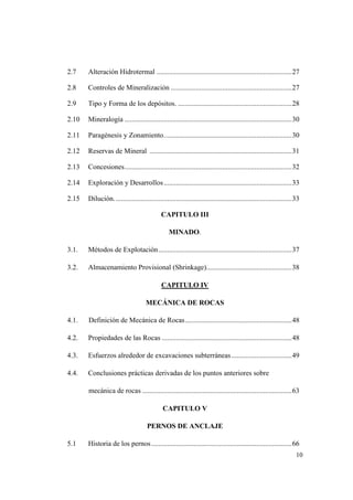 10
2.7 Alteración Hidrotermal ............................................................................27
2.8 Controles de Mineralización ....................................................................27
2.9 Tipo y Forma de los depósitos. ................................................................28
2.10 Mineralogía ..............................................................................................30
2.11 Paragénesis y Zonamiento........................................................................30
2.12 Reservas de Mineral ................................................................................31
2.13 Concesiones..............................................................................................32
2.14 Exploración y Desarrollos........................................................................33
2.15 Dilución....................................................................................................33
CAPITULO III
MINADO.
3.1. Métodos de Explotación...........................................................................37
3.2. Almacenamiento Provisional (Shrinkage)................................................38
CAPITULO IV
MECÁNICA DE ROCAS
4.1. Definición de Mecánica de Rocas............................................................48
4.2. Propiedades de las Rocas .........................................................................48
4.3. Esfuerzos alrededor de excavaciones subterráneas..................................49
4.4. Conclusiones prácticas derivadas de los puntos anteriores sobre
mecánica de rocas ....................................................................................63
CAPITULO V
PERNOS DE ANCLAJE
5.1 Historia de los pernos...............................................................................66
 