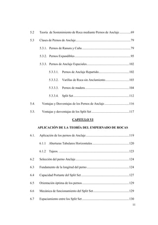 11
5.2 Teoría de Sostenimiento de Roca mediante Pernos de Anclaje..............69
5.3 Clases de Pernos de Anclaje.....................................................................79
5.3.1. Pernos de Ranura y Cuña.............................................................79
5.3.2. Pernos Expandibles......................................................................95
5.3.3. Pernos de Anclaje Especiales.....................................................102
5.3.3.1. Pernos de Anclaje Repartido......................................102
5.3.3.2. Varillas de Roca sin Anclamiento..............................103
5.3.3.3. Pernos de madera .......................................................104
5.3.3.4. Split Set......................................................................112
5.4. Ventajas y Desventajas de los Pernos de Anclaje...............................116
5.5. Ventajas y desventajas de los Split Set ...............................................117
CAPITULO VI
APLICACIÓN DE LA TEORÍA DEL EMPERNADO DE ROCAS
6.1. Aplicación de los pernos de Anclaje ......................................................119
6.1.1 Aberturas Tabulares Horizontales..............................................120
6.1.2 Tajeos. ........................................................................................123
6.2 Selección del perno Anclaje...................................................................124
6.3 Fundamento de la longitud del perno.....................................................124
6.4 Capacidad Portante del Split Set ............................................................127
6.5 Orientación óptima de los pernos...........................................................129
6.6 Mecánica de funcionamiento del Split Set.............................................129
6.7 Espaciamiento entre los Split Set...........................................................130
 