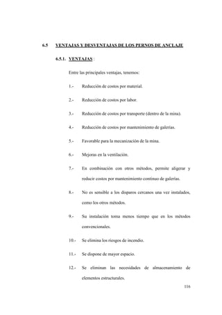 116
6.5 VENTAJAS Y DESVENTAJAS DE LOS PERNOS DE ANCLAJE
6.5.1. VENTAJAS :
Entre las principales ventajas, tenemos:
1.- Reducción de costos por material.
2.- Reducción de costos por labor.
3.- Reducción de costos por transporte (dentro de la mina).
4.- Reducción de costos por mantenimiento de galerías.
5.- Favorable para la mecanización de la mina.
6.- Mejoras en la ventilación.
7.- En combinación con otros métodos, permite aligerar y
reducir costos por mantenimiento continuo de galerías.
8.- No es sensible a los disparos cercanos una vez instalados,
como los otros métodos.
9.- Su instalación toma menos tiempo que en los métodos
convencionales.
10.- Se elimina los riesgos de incendio.
11.- Se dispone de mayor espacio.
12.- Se eliminan las necesidades de almacenamiento de
elementos estructurales.
 