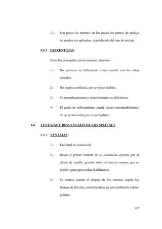 117
13.- Son pocos los terrenos en los cuales los pernos de anclaje
no pueden ser aplicados, dependiendo del tipo de anclaje.
6.5.2 DESVENTAJAS :
Entre los principales inconvenientes, tenemos:
1.- No previene su fallamiento como sucede con los otros
métodos.
2.- No inspira confianza, por ser poco visibles.
3.- Su reemplazamiento y mantenimiento es dificultoso.
4.- El grado de reforzamiento puede variar considerablemente
de un perno a otro y no es perceptible.
6.6 VENTAJAS Y DESVENTAJAS DE LOS SPLIT SET
6.6.1. VENTAJAS :
1.- Facilidad de colocación.
2.- Desde el primer instante de su colocación ejercen, por el
efecto de muelle, presión sobre el macizo rocoso, que es
positivo para aprovechas la dilatancia.
3.- Se desliza cuando el empuje de los terrenos supera las
fuerzas de fricción, convirtiéndose en una entibación elasto-
plástica.
 
