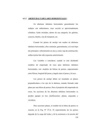 120
6.1.1. ABERTURAS TABULARES HORIZONTALES :
En aberturas tabulares horizontales generalmente los
trabajos son subterráneos, cuya sección es aproximadamente
cilíndrica. Están incluidos, dentro de esa categoría, las galerías,
cruceros, túneles, vías de transporte, etc.
Cuando los pernos de anclaje son usados en aberturas
tabulares horizontales, ellos sostienen, generalmente, a la roca bajo
dos principios: reforzamiento en arco y como viga de construcción;
ambas teorías han sido expuestas anteriormente.
Las variables a considerar, cuando se está diseñando
modelos de empernado de roca para aberturas tabulares
horizontales, son: modelos de hileras de pernos, espaciamiento
entre hileras, longitud del perno y ángulo entre el perno y la roca.
Los pernos de anclaje deben ser instalados en planos
perpendiculares a los ejes de la abertura, estando formado cada
plano por una hilera de pernos. Para el propósito del empernado de
rocas, las secciones de las aberturas tabulares horizontales se
pueden agrupar en tres clasificaciones: planas, arqueadas y
circulares.
Para secciones planas, el modelo de la hilera de pernos se
muestra en la Fig, Nº 27-A. El espaciamiento de los pernos
depende de la carga del techo y de la resistencia a la tensión del
 