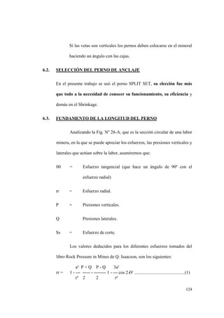 124
Sí las vetas son verticales los pernos deben colocarse en el mineral
haciendo un ángulo con las cajas.
6.2. SELECCIÓN DEL PERNO DE ANCLAJE
En el presente trabajo se usó el perno SPLIT SET, su elección fue más
que todo a la necesidad de conocer su funcionamiento, su eficiencia y
demás en el Shrinkage.
6.3. FUNDAMENTO DE LA LONGITUD DEL PERNO
Analizando la Fig. Nº 28-A, que es la sección circular de una labor
minera, en la que se puede apreciar los esfuerzos, las presiones verticales y
laterales que actúan sobre la labor, asumiremos que:
00 = Esfuerzo tangencial (que hace un ángulo de 90º con el
esfuerzo radial)
rr = Esfuerzo radial.
P = Presiones verticales.
Q Presiones laterales.
Ss = Esfuerzo de corte.
Los valores deducidos para los diferentes esfuerzos tomados del
libro Rock Pressure in Mines de Q. Isaacson, son los siguientes:
a² P + Q P - Q 3a²
rr = 1 - --- ----- - -------- 1 - --- cos 2 ............................................(1)
r² 2 2 r²
 