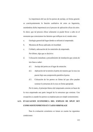 132
La importancia del uso de los pernos de anclaje, en forma general,
es concluyentemente la función cualitativa de estos en Ingeniería,
asentándose dicha importancia en el proceso de aplicación eficaz de estos.
Es decir, que tal proceso eficaz solamente se puede llevar a cabo en el
momento que conozcamos los factores que influyen en el, siendo estos:
a. Geología general del lugar donde se utilizará el empernado.
b. Mecánica de Rocas aplicada a la localidad.
c. Calidad y adecuación de los materiales de empernado.
Por último, algo que es decisivo:
d. Colocación inmediata y procedimiento de instalación que consta de
tres fases a saber:
d.1. Anclaje del perno en el lugar de retención.
d.2. Aplicación de la tensión al perno de manera que la roca sea
puesto bajo una comprensión paralela al perno.
d.3. Colocación de los pernos en forma tal que ellos puedan
sostener la estructura de la roca en forma apropiada.
Por lo tanto, el principio básico del empernado consiste en hacer de
la roca empernada una parte integral de la estructura que sostiene. Una
excepción es cuando los pernos se emplean para un simple sostenimiento.
6.11. EVALUACION ECONOMICA DEL EMPLEO DE SPLIT SET
COMO SOSTENIMIENTO EN TAJEO SHRINKAGE
Para la evaluación económica se tienen en cuenta las siguientes
condiciones:
 