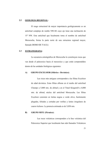 21
2.2 GEOLOGIA REGIONAL:
El rasgo estructural de mayor importancia geológicamente es un
anticlinal complejo de rumbo NW-SE cuyo eje tiene una inclinación de
15º NW. Este anticlinal que localmente toma el nombre de anticlinal
Morococha, forma la parte norte de una estructura regional mayor,
llamado DOMO DE YAULI.
2.3 ESTRATIGRAFIA:
La secuencia estratigráfica de Morococha lo constituyen rocas que
van desde el paleozoico hacia el mesozoico y que están comprendidos
dentro de las unidades litológicas siguientes:
A) GRUPO EXCELSIOR (Silúrico - Devónico):
Las rocas más antiguas corresponden a las filitas Excelsior
de edad devónica. Estas filitas afloran en el medio del anticlinal
Chumpe a 5,000 mts. de altitud y en el Túnel Kingsmill a 4,000
mts. de altitud, núcleo del anticlinal Morococha. Las filitas
Excelsior consisten en lutitas negras a verde olivo, fuertemente
plegadas, foliadas y cortadas por vetillas y lentes irregulares de
cuarzo lechoso. La potencia estimada es de 3,050 mts.
B) GRUPO MITU (Pérmico):
Las rocas volcánicas corresponden a la fase volcánica del
Paleozoico Superior que localmente han sido llamados Volcánicos
 