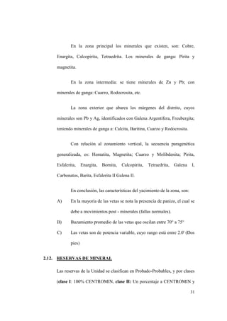 31
En la zona principal los minerales que existen, son: Cobre,
Enargita, Calcopirita, Tetraedrita. Los minerales de ganga: Pirita y
magnetita.
En la zona intermedia: se tiene minerales de Zn y Pb; con
minerales de ganga: Cuarzo, Rodocrosita, etc.
La zona exterior que abarca los márgenes del distrito, cuyos
minerales son Pb y Ag, identificados con Galena Argentífera, Freubergita;
teniendo minerales de ganga a: Calcita, Baritina, Cuarzo y Rodocrosita.
Con relación al zonamiento vertical, la secuencia paragenética
generalizada, es: Hematita, Magnetita; Cuarzo y Molibdenita; Pirita,
Esfalerita, Enargita, Bornita, Calcopirita, Tetraedrita, Galena I,
Carbonatos, Barita, Esfalerita II Galena II.
En conclusión, las características del yacimiento de la zona, son:
A) En la mayoría de las vetas se nota la presencia de panizo, el cual se
debe a movimientos post - minerales (fallas normales).
B) Buzamiento promedio de las vetas que oscilan entre 70° a 75°
C) Las vetas son de potencia variable, cuyo rango está entre 2.0' (Dos
pies)
2.12. RESERVAS DE MINERAL
Las reservas de la Unidad se clasifican en Probado-Probables, y por clases
(clase I: 100% CENTROMIN, clase II: Un porcentaje a CENTROMIN y
 