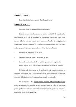 34
DILUCION TOTAL .-
Es la dilución sin tener en cuenta el ancho de la labor.
DILUCION PARCIAL .-
Es la dilución arriba del ancho mínimo explotable.
En toda mina se establece un ancho mínimo explotable de acuerdo a las
características de la veta y al método de explotación y se diluye a ese valor
mínimo todas las muestras cuya potencia sea menor. Para los casos de potencias
superiores al mínimo explotable, en cada mina se establece para la dilución ciertas
reglas que pueden expresarse en cualquiera de las siguientes formas:
- Porcentaje de la potencia de las vetas.
- Cantidad fija que se añade a la potencia de veta.
- Cantidad variable obtenida de un gráfico, que se suma a la potencia.
aunque, alguna veces, la regla puede ser no diluir esta clase de muestras.
El factor más importante es la explotación de cuerpos angostos es
mantener una dilución baja., El estudio analiza dos tipos de dilución: la primaria,
resultante del método en sí y la secundaria, es aquella incontrolada.
En lo referente a las circunstancias propias del yacimiento mismo,
como por ejemplo, irregularidad y poca resistencia de las cajas, el muestrero
puede aportar datos valiosos que contribuirán a un correcto apunte del porcentaje
de dilución en el cálculo respectivo.
 