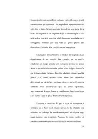 50
fragmento diminuto extraído de cualquier parte del cuerpo, tendrá
constituyentes que conservan las propiedades representativas del
todo. Por lo tanto, la homogeneidad depende en gran parte de la
escala de magnitud de los fragmentos que lo forman según lo cual
será posible describir una roca sólida finamente granulada como
homogénea, mientras que una roca de grano grande con
dimensiones limitadas debe considerarse no homogénea.
Entendemos por isotropía a la medida de las propiedades
direccionales de un material. Por ejemplo, en un sentido
estadístico, un cuerpo granular será isotrópico sí todos sus granos
tienen orientación indeterminada, y si un plano de igual dimensión
que lo intersecta en cualquier dirección refleja un número igual de
granos. Así, como muchas rocas tienen una orientación
determinada de partículas y cristales, vienen a ser estrictamente
hablando rocas anisotrópicas que, tal como suponemos,
reaccionaran de diversas formas y en diferentes direcciones frente
a las fuerzas según el grado de anisotropía implicada.
Entonces la asunción de que la roca es homogénea e
isotrópica es la base en el estudio teórico. Se ha objetado esta
asunción; sin embargo, ha servido como punto inicial para luego
hacer estudios más complejos. Además, las rocas pueden ser
consideradas isotrópicas si sus cristales están orientados al azar.
 