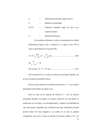 53
Lx = Deformación del cubo según el eje X.
E = Módulo de elasticidad.
X,Y,Z = Esfuerzos normales según los ejes x,y,z,
respectivamente.
V = Relación de Poisson.
Al no poderse deformar el cubo en consideración no habrá
deformación según el eje x; entonces Lx es igual a cero. Por lo
tanto es fácil deducir la ecuación (III).
d.h
V-1
V
Z.
V-1
VV
YX ..................................................(III)
N
V-1
V
Si
Por lo tanto : X = Y = N. d.h..................................................... (IV)
De la ecuación IV se ve que los esfuerzos principales laterales son
n veces el esfuerzo principal vertical.
Para un valor mínimo de la relación de Poisson, V = 0, las fuerzas
principales horizontales son igual a cero.
Para un valor de la relación de Poisson V = 0.5; las fuerzas
principales laterales son iguales a la fuerza vertical Z. En este último se
tendrá que la roca llega a ser incomprensible y aunque la posibilidad de
este valor parece imposible, hay evidencias que bajo condiciones de gran
presión todas las rocas llegaran a un estado en el cual no pueden
comprimirse más, por lo tanto la relación de Poisson tiende a 0.5 y el
 