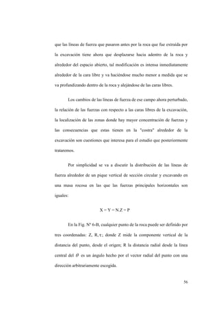 56
que las líneas de fuerza que pasaron antes por la roca que fue extraída por
la excavación tiene ahora que desplazarse hacia adentro de la roca y
alrededor del espacio abierto, tal modificación es intensa inmediatamente
alrededor de la cara libre y va haciéndose mucho menor a medida que se
va profundizando dentro de la roca y alejándose de las caras libres.
Los cambios de las líneas de fuerza de ese campo ahora perturbado,
la relación de las fuerzas con respecto a las caras libres de la excavación,
la localización de las zonas donde hay mayor concentración de fuerzas y
las consecuencias que estas tienen en la "costra" alrededor de la
excavación son cuestiones que interesa para el estudio que posteriormente
trataremos.
Por simplicidad se va a discutir la distribución de las líneas de
fuerza alrededor de un pique vertical de sección circular y excavando en
una masa rocosa en las que las fuerzas principales horizontales son
iguales:
X = Y = N.Z = P
En la Fig. Nº 6-B, cualquier punto de la roca puede ser definido por
tres coordenadas: Z, R, ; donde Z mide la componente vertical de la
distancia del punto, desde el origen; R la distancia radial desde la línea
central del es un ángulo hecho por el vector radial del punto con una
dirección arbitrariamente escogida.
 
