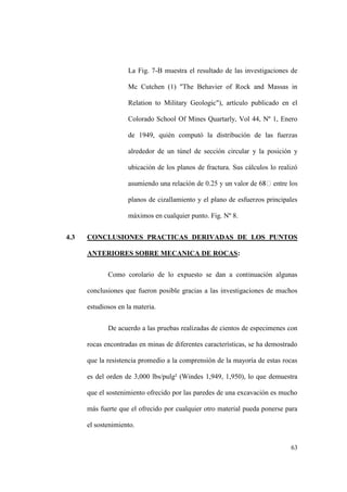 63
La Fig. 7-B muestra el resultado de las investigaciones de
Mc Cutchen (1) "The Behavier of Rock and Massas in
Relation to Military Geologic"), artículo publicado en el
Colorado School Of Mines Quartarly, Vol 44, Nº 1, Enero
de 1949, quién computó la distribución de las fuerzas
alrededor de un túnel de sección circular y la posición y
ubicación de los planos de fractura. Sus cálculos lo realizó
planos de cizallamiento y el plano de esfuerzos principales
máximos en cualquier punto. Fig. Nº 8.
4.3 CONCLUSIONES PRACTICAS DERIVADAS DE LOS PUNTOS
ANTERIORES SOBRE MECANICA DE ROCAS:
Como corolario de lo expuesto se dan a continuación algunas
conclusiones que fueron posible gracias a las investigaciones de muchos
estudiosos en la materia.
De acuerdo a las pruebas realizadas de cientos de especimenes con
rocas encontradas en minas de diferentes características, se ha demostrado
que la resistencia promedio a la comprensión de la mayoría de estas rocas
es del orden de 3,000 lbs/pulg² (Windes 1,949, 1,950), lo que demuestra
que el sostenimiento ofrecido por las paredes de una excavación es mucho
más fuerte que el ofrecido por cualquier otro material pueda ponerse para
el sostenimiento.
 