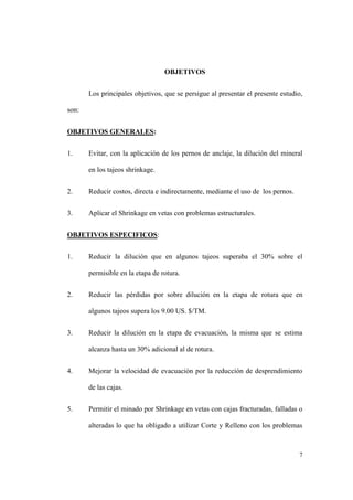7
OBJETIVOS
Los principales objetivos, que se persigue al presentar el presente estudio,
son:
OBJETIVOS GENERALES:
1. Evitar, con la aplicación de los pernos de anclaje, la dilución del mineral
en los tajeos shrinkage.
2. Reducir costos, directa e indirectamente, mediante el uso de los pernos.
3. Aplicar el Shrinkage en vetas con problemas estructurales.
OBJETIVOS ESPECIFICOS:
1. Reducir la dilución que en algunos tajeos superaba el 30% sobre el
permisible en la etapa de rotura.
2. Reducir las pérdidas por sobre dilución en la etapa de rotura que en
algunos tajeos supera los 9.00 US. $/TM.
3. Reducir la dilución en la etapa de evacuación, la misma que se estima
alcanza hasta un 30% adicional al de rotura.
4. Mejorar la velocidad de evacuación por la reducción de desprendimiento
de las cajas.
5. Permitir el minado por Shrinkage en vetas con cajas fracturadas, falladas o
alteradas lo que ha obligado a utilizar Corte y Relleno con los problemas
 