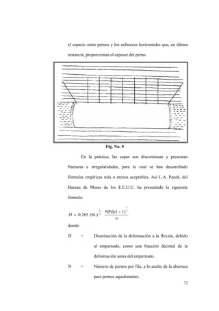 73
el espacio entre pernos y los esfuerzos horizontales que, en última
instancia, proporcionan el espesor del perno.
Fig. No. 9
En la práctica, las capas son discontinuas y presentan
fracturas e irregularidades, para lo cual se han desarrollado
fórmulas empíricas más o menos aceptables. Así L.A. Panek, del
Bureau de Minas de los E.E.U.U. ha presentado la siguiente
fórmula:
w
D
3
1
2
1
- 1)-NP(h/t
(bL)0.265
donde:
D = Disminución de la deformación a la flexión, debido
al empernado, como una fracción decimal de la
deformación antes del empernado.
N = Número de pernos por fila, a lo ancho de la abertura
para pernos equidistantes.
 