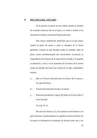 83
B. MECANICA DEL ANCLADO.:
En la práctica un perno de roca fallará cuando al anclarlo
no se puede conservar fijo en el lugar y se suelta o cuando se ha
alcanzado el esfuerzo mínimo de fluencia del acero.
Para mayor comprensión analicemos que es lo que ocurre
cuando el perno de ranura y cuña se introduce en el hueco
perforado. Cuando se está llevando acabo el martilleo sobre el
perno, ocurre simultáneamente dos movimientos: el primero es
longitudinal, de los brazos de la ranura hacia el fondo y el segundo
es diametral y viene a ser la expansión de los brazos de la ranura
contra las paredes del hueco por acción de la cuña, originándose
entones:
a.- Que es la fuerza friccional entre los brazos de la ranura y
las cajas del hueco.
b.- Fuerza friccional entre la cuña y la ranura.
c.- Reacción causada por el apoyo del perno en la roca sobre el
surco formado.
Ver Fig. Nº 14.
De estas tres fuerzas, (a) y (b) oponen un movimiento o no
parte del perno. Si pulimentamos la superficie exterior del brazo de
la ranura se disminuiría la resistencia de fricción entre este y las
 