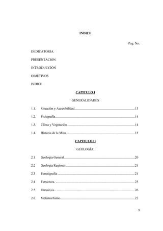 9
INDICE
Pag. No.
DEDICATORIA
PRESENTACION
INTRODUCCIÓN
OBJETIVOS
INDICE
CAPITULO I
GENERALIDADES
1.1. Situación y Accesibilidad.........................................................................13
1.2. Fisiografía.................................................................................................14
1.3. Clima y Vegetación..................................................................................14
1.4. Historia de la Mina...................................................................................15
CAPITULO II
GEOLOGÍA.
2.1 Geología General......................................................................................20
2.2 Geología Regional....................................................................................21
2.3 Estratigrafía ..............................................................................................21
2.4 Estructura. ................................................................................................25
2.5 Intrusivos..................................................................................................26
2.6 Metamorfismo ..........................................................................................27
 