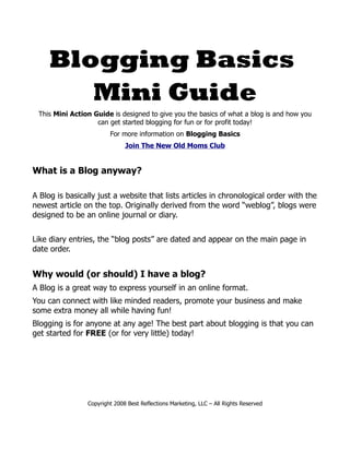 Blogging Basics
        Mini Guide
 This Mini Action Guide is designed to give you the basics of what a blog is and how you
                   can get started blogging for fun or for profit today!
                        For more information on Blogging Basics
                              Join The New Old Moms Club


What is a Blog anyway?

A Blog is basically just a website that lists articles in chronological order with the
newest article on the top. Originally derived from the word “weblog”, blogs were
designed to be an online journal or diary.


Like diary entries, the “blog posts” are dated and appear on the main page in
date order.


Why would (or should) I have a blog?
A Blog is a great way to express yourself in an online format.
You can connect with like minded readers, promote your business and make
some extra money all while having fun!
Blogging is for anyone at any age! The best part about blogging is that you can
get started for FREE (or for very little) today!




                Copyright 2008 Best Reflections Marketing, LLC – All Rights Reserved
 