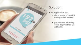 Solution:
• An application to:
• inform people of their PSI
reading at their location
• give advice on what they
should do given their age
and health
 