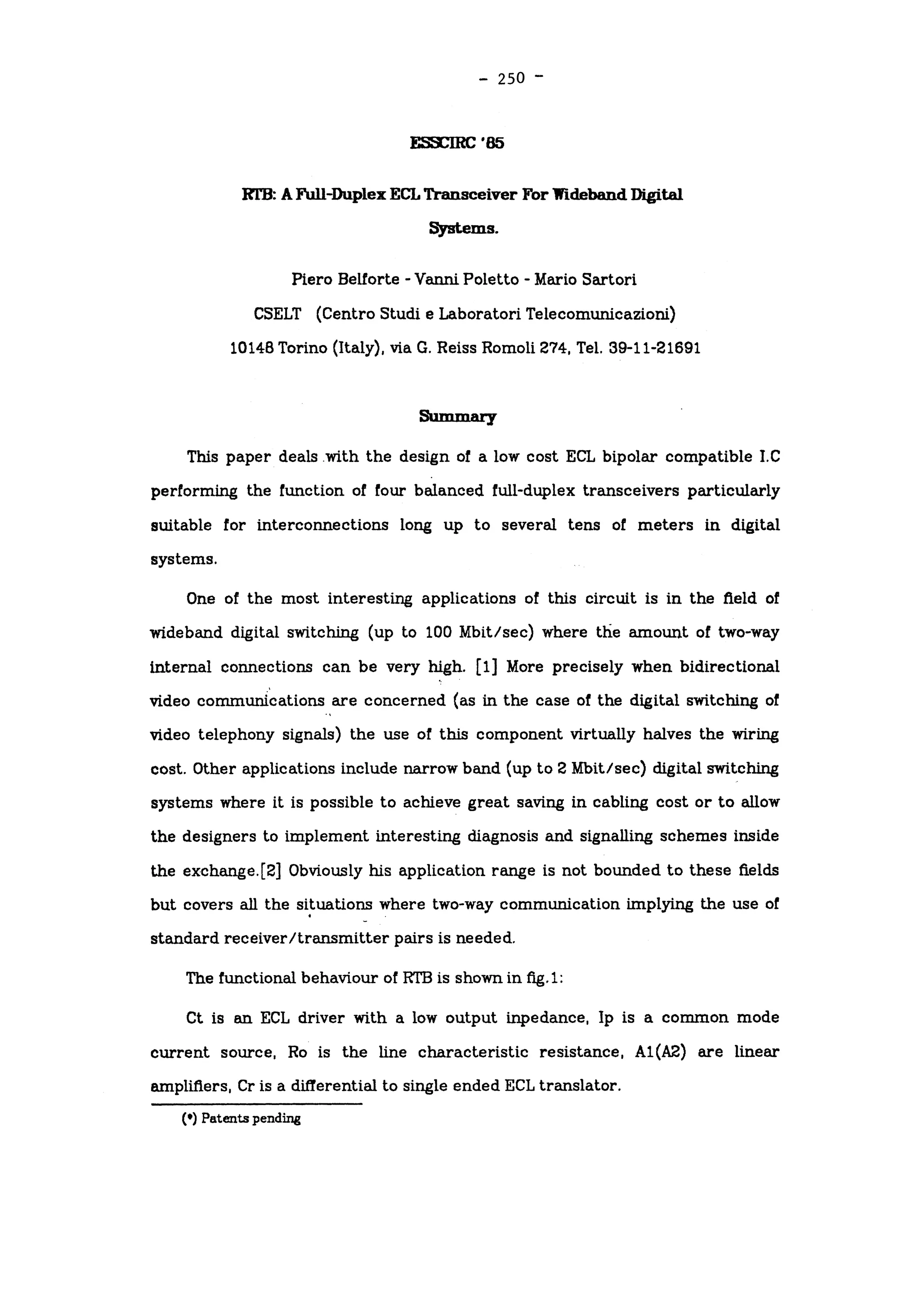 -
250 -
ESSCIRC'85
RTB: A Full-DuplexECL Transceiver For Wideband Digital
Systems.
Piero Belforte -
Vanni Poletto -
Mario Sartori
CSELT (Centro Studi e Laboratori Telecomunicazioni)
1014B Torino (Italy), via G. Reiss Romoli 274, Tel. 39-11-21691
Summary
This paper deals with the design of a low cost ECL bipolar compatible I.C
performing the function of four balanced full-duplex transceivers particularly
suitable for interconnections long up to several tens of meters in digital
systems.
One of the most interesting applications of this circuit is in the field of
wideband digital switching (up to 100 Mbit/sec) where the amount of two-way
internal connections can be very high, [l] More precisely when bidirectional
video communications are concerned (as in the case of the digital switching of
video telephony signals) the use of this component virtually halves the wiring
cost. Other applications include narrow band (up to 2 Mbit/sec) digital switching
systems where it is possible to achieve great saving in cabling cost or to allow
the designers to implement interesting diagnosis and signalling schemes inside
the exchange.[2] Obviously his application range is not bounded to these fields
but covers all the situations where two-way communication implying the use of
standard receiver/transmitter pairs is needed.
The functional behaviour of RTB is shown in fig.1:
Ct is an ECL driver with a low output inpedance, Ip is a common mode
current source, Ro is the line characteristic resistance, A1(A2) are linear
amplifiers, Cr is a differential to single ended ECL translator.
(.) Patents pending
 