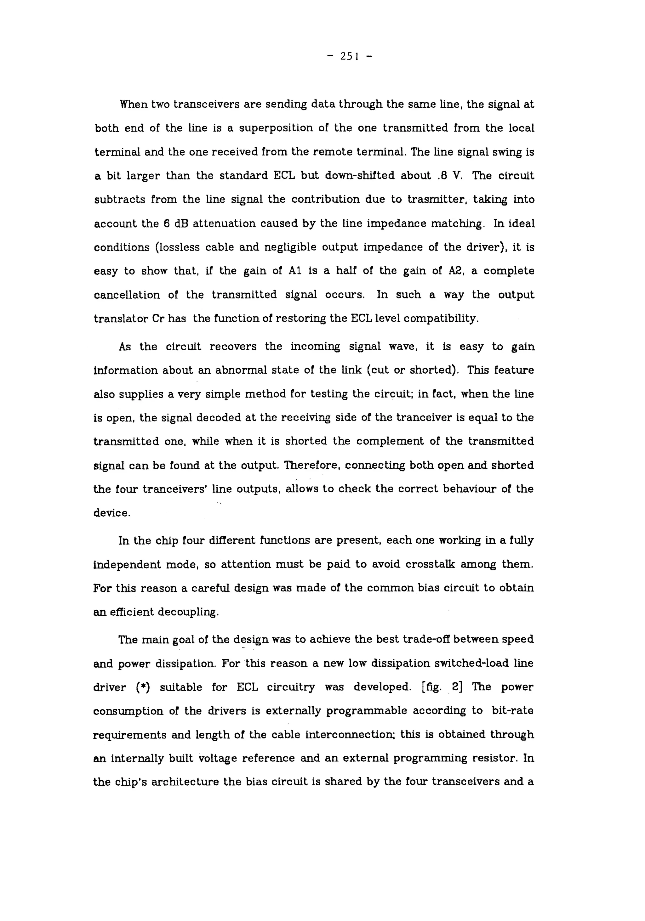 -
251 -
When two transceivers are sending data through the same line, the signal at
both end of the line is a superposition of the one transmitted from the local
terminal and the one received from the remote terminal. The line signal swing is
a bit larger than the standard ECL but down-shifted about .8 V. The circuit
subtracts from the line signal the contribution due to trasmitter, taking into
account the 6 dB attenuation caused by the line impedance matching. In ideal
conditions (lossless cable and negligible output impedance of the driver), it is
easy to show that, if the gain of Al is a half of the gain of A2, a complete
cancellation of the transmitted signal occurs. In such a way the output
translator Cr has the function of restoring the ECL level compatibility.
As the circuit recovers the incoming signal wave, it is easy to gain
information about an abnormal state of the link (cut or shorted). This feature
also supplies a very simple method for testing the circuit; in fact, when the line
is open, the signal decoded at the receiving side of the tranceiver is equal to the
transmitted one, while when it is shorted the complement of the transmitted
signal can be found at the output. Therefore, connecting both open and shorted
the four tranceivers' line outputs, allows to check the correct behaviour of the
device.
In the chip four different functions are present, each one working in a fully
independent mode, so attention must be paid to avoid crosstalk among them.
For this reason a careful design was made of the common bias circuit to obtain
an efficient decoupling.
The main goal of the design was to achieve the best trade-off between speed
and power dissipation. For this reason a new low dissipation switched-load line
driver (*) suitable for ECL circuitry was developed, [fig. 2] The power
consumption of the drivers is externally programmable according to bit-rate
requirements and length of the cable interconnection; this is obtained through
an internally built voltage reference and an external programming resistor. In
the chip's architecture the bias circuit is shared by the four transceivers and a
 