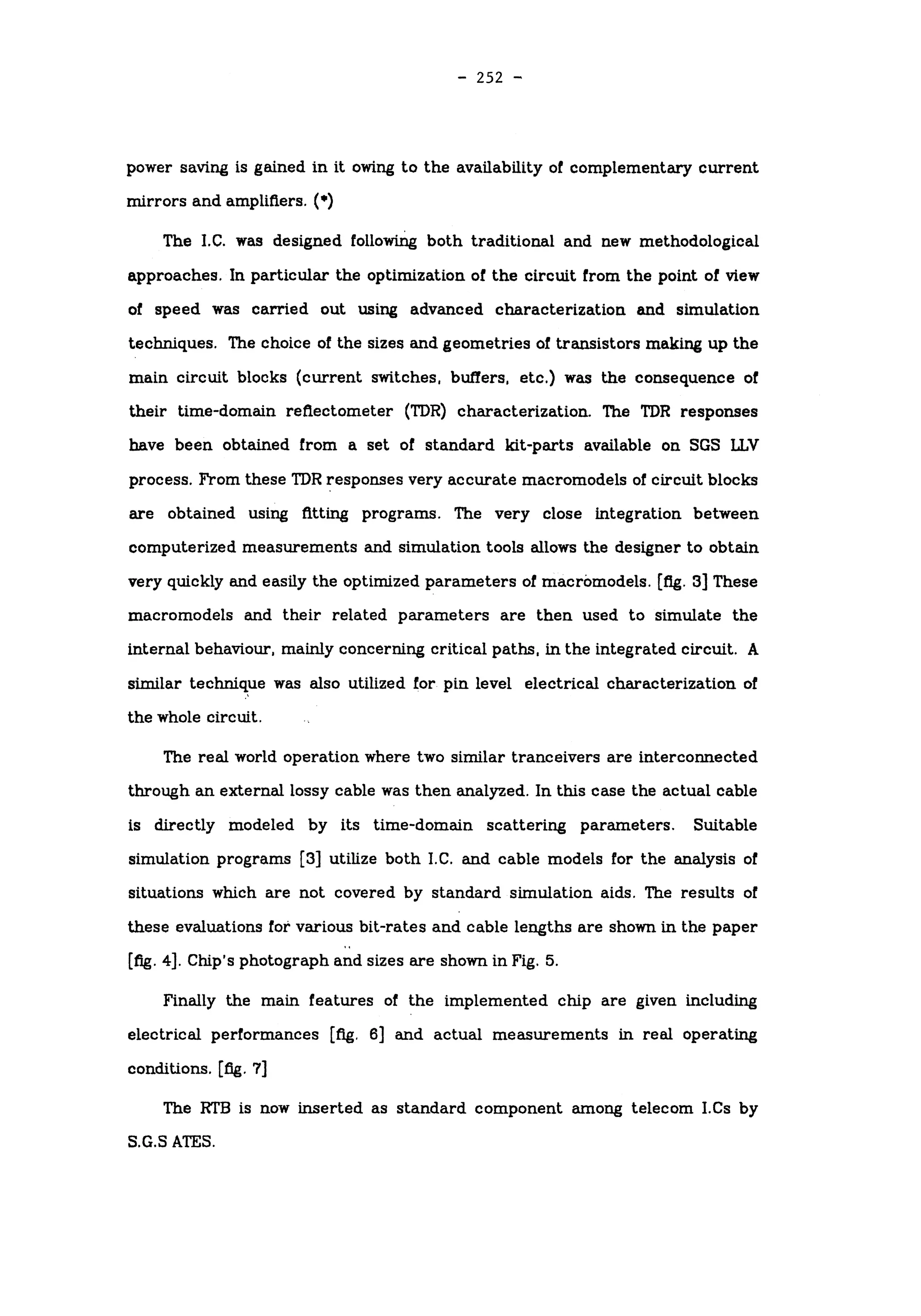 -
252 -
power saving is gained in it owing to the availability of complementary current
mirrors and amplifiers. (*)
The I.C. was designed following both traditional and new methodological
approaches. In particular the optimization of the circuit from the point of view
of speed was carried out using advanced characterization and simulation
techniques. The choice of the sizes and geometries of transistors making up the
main circuit blocks (current switches, buffers, etc.) was the consequence of
their time-domain reflectometer (TDR) characterization. The TDR responses
have been obtained from a set of standard kit-parts available on SGS LLV
process. From these TDR responses very accurate macromodels of circuit blocks
are obtained using fitting programs. The very close integration between
computerized measurements and simulation tools allows the designer to obtain
very quickly and easily the optimized parameters of macromodels. [fig. 3] These
macromodels and their related parameters are then used to simulate the
internal behaviour, mainly concerning critical paths, in the integrated circuit. A
similar technique was also utilized for pin level electrical characterization of
the whole circuit.
The real world operation where two similar tranceivers are interconnected
through an external lossy cable was then analyzed. In this case the actual cable
is directly modeled by its time-domain scattering parameters. Suitable
simulation programs [3] utilize both I.C. and cable models for the analysis of
situations which are not covered by standard simulation aids. The results of
these evaluations for various bit-rates and cable lengths are shown in the paper
[fig. 4]. Chip's photograph and sizes are shown in Fig. 5.
Finally the main features of the implemented chip are given including
electrical performances [fig. 6] and actual measurements in real operating
conditions, [fig. 7]
The RTB is now inserted as standard component among telecom I.Cs by
S.G.S ATES.
 