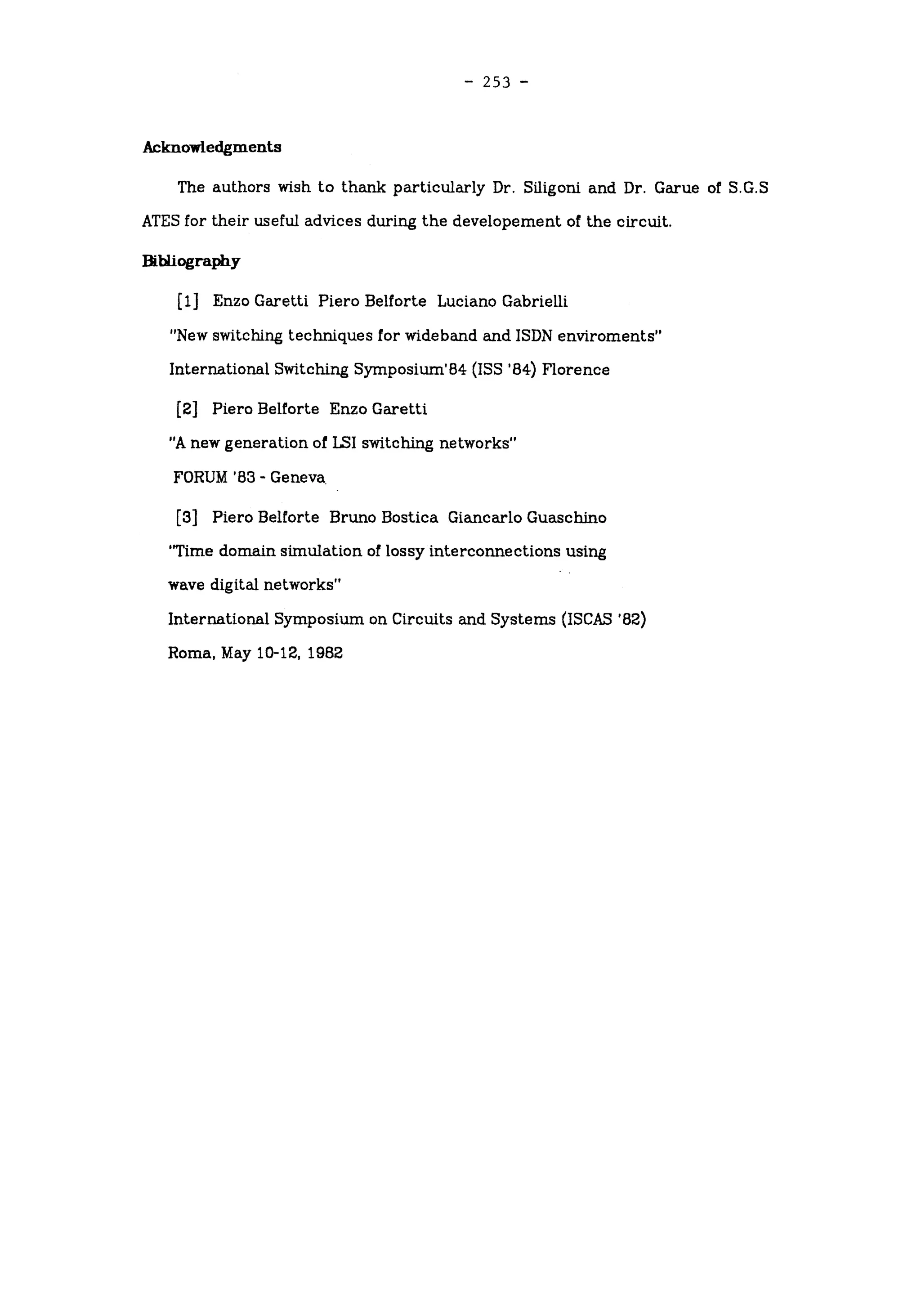 -
253 -
Acknowledgments
The authors wish to thank particularly Dr. Siligoni and Dr. Garue of S.G.S
ATES for their useful advices during the developement of the circuit.
Bibliography
[l] Enzo Garetti Piero Belforte Luciano Gabrieili
"New switching techniques for wideband and ISDN environments"
International Switching Symposium'84 (ISS '84) Florence
[2] Piero Belforte Enzo Garetti
"A new generation of LSI switching networks"
FORUM 'B3 -
Geneva.
[3] Piero Belforte Bruno Bostica Giancarlo Guaschino
'Time domain simulation of lossy interconnections using
wave digital networks"
International Symposium on Circuits and Systems (ISCAS '82)
Roma, May 10-12, 1982
 