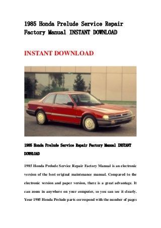 1985 Honda Prelude Service Repair
Factory Manual INSTANT DOWNLOAD
INSTANT DOWNLOAD
1985 Honda Prelude Service Repair Factory Manual INSTANT
DOWNLOAD
1985 Honda Prelude Service Repair Factory Manual is an electronic
version of the best original maintenance manual. Compared to the
electronic version and paper version, there is a great advantage. It
can zoom in anywhere on your computer, so you can see it clearly.
Your 1985 Honda Prelude parts correspond with the number of pages
 