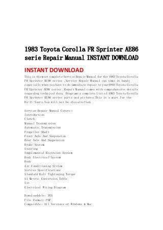  
 
 
 
 
1983 Toyota Corolla FR Sprinter AE86
serie Repair Manual INSTANT DOWNLOAD
INSTANT DOWNLOAD 
This is the most complete Service Repair Manual for the 1983 Toyota Corolla
FR Sprinter AE86 series .Service Repair Manual can come in handy
especially when you have to do immediate repair to your1983 Toyota Corolla
FR Sprinter AE86 series .Repair Manual comes with comprehensive details
regarding technical data. Diagrams a complete list of 1983 Toyota Corolla
FR Sprinter AE86 series parts and pictures.This is a must for the
Do-It-Yours.You will not be dissatisfied.
Service Repair Manual Covers:
Introduction
Clutch
Manual Transmission
Automatic Transmission
Propeller Shaft
Front Axle And Suspension
Rear Axle And Suspension
Brake System
Steering
Supplemental Restraint System
Body Electrical System
Body
Air Conditioning System
Service Specifications
Standard Bolt Tightening Torque
Si Metric Conversion Table
Sst
Electrical Wiring Diagram
Downloadable: YES
File Format: PDF
Compatible: All Versions of Windows & Mac
 