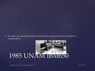  El centro de calculo electrónico (CCE) abrió sus puertas para la instalar la
computadora
1985 UNAM IBM650
 