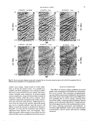 THE SEtSOLIN. PART I
Fig. 12. So~~rce array test. Original records with no display filter (a); the same records as above with a 20-100 Hz passband filter (b).
8 SHOTS - NO SKID
R SHOTS - NO SKID
1.c
(b)
(a)
SSHOTS-12m
-
32 SHOTS - 12 m
32 SHOTS - 12 m
2
.5 m
G
1.0
Receiver array consisted of 9 (14 Hz) geophones wer 24 m
surface wave energy, which results in visible reilec-
tions at a.ll but the nearest traces. In a parallel test.
roadbed and ditch topography were utilized to deflect
the airwrve away from the receiver spread. The obser-
vations included some reductions in ground-coupled
airwave amplitudes. along with minor improvements in
retlection visibility within the airwave window. These
results have important consequences for surface sources.
since they all create some airwave. Deflecting the air-
wave from the spread with spatially adjustable panels
may not be a feasible method, since the airwave will
diffract around the obstacle as predicted by Huygen’s
Principle, or it may also be returned to the spread by
reflections from adjacent trees and buildings. Thus.
reflection quality improvements at near offsets are best
achievedlifthesourceis modified toabsorbtheairwave.
SURFACE CONDITIONS
The effects of various surface conditions on record
quality were examined on both field tests and produc-
tion survey records. The consistency of regional geol-
ogy and uniform penetration exhibited by the dynamite
data in the survey area implies that record differences
were probably due to source energy, external noise
(powerline, traffic, wind) and surface conditions. Record
quality can be adversely affected by: i) rapid attenua-
tion ofthe signal wavelet in the weathered and overbur-
den layers reducing penetration and bandwith, ii)
extremely high amplitude surface waves and refraction
reverberations, and iii) source and receiver coupling
variations.
 