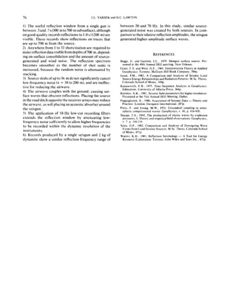 76 J.L. YARSEK and D.C. LAWTON
I) The useful reflection window from a single gun is
between.3and.7s(300 mto700 msubsurface),although
on good-quality records reflections to I .O s (I200 m) are
visible. These records show reflections on traces that
are up to 590 m from the source.
2) Anywhere from 1 to 32 shots/station are required to
make reflection datavisiblefromdepthsof700 m,depend-
ing on surface consolidation and the amount of source-
generated and wind noise. The reflection spectrum
becomes smoother as the number of shot sums is
increased, because the random noise is attenuated by
stacking.
3) Source skids of up to 36 m do not significantly cancel
low-frequency noise (A = 30 to 200 m), and are ineffec-
tive for reducing the airwave.
4) The airwave couples with the ground, causing sur-
face waves that obscure reflections. Placing the source
in the road ditch opposite the receiver arrays may reduce
the airwave, as will placing an acoustic absorber around
the s&gun.
5) The application of IS-Hz low-cut recording filters
extends the reflection window by attenuating low-
frequency noise sufficiently to allow higher frequencies
to be recorded within the dynamic resolution of the
instruments.
6) Records produced by a single s&gun and 2 kg of
dynamite show a similar reflection frequency range of
between 20 and 70 Hz. In this study, similar source-
generated noise was created by both sources. In com-
parison to their relative reflection amplitudes, the s&gun
generated higher-amplitude surface waves.
REFERENCES
Begs, F. and Farriotl, J.L.. 1979. Shotgun surface EOUTC~:Pre-
sented al the 49th Annual SEG meeting. New Orleans.
Grant. F.S. and West, G.F.. 1965. Interpretation Theory in Applied
Geophysics: Toronto, McGraw-Hill Book Company. 584~.
lanak. P.M.. 1982, A Comparison and Analysis of Seismic Land
Source Energy Relationships and Radiation Patterns: M.Sc. Thesis.
Colorado School of Mines. 349~.
Kanasewich. E.R.. 1975. Time Sequence Analysis in Geophysics:
Edmonton. University of Alberta Press. 364~.
Kerekes. A.K.. 1981, Srismic field parameters for higher msolution:
Prcsenled al the (1st Annual SEF Meeting. Dallas.
Poggiagliohni, E.. ,980, Acquisition of Seismic Data-Theory and
Practice: London. Geoquesr Inlrmational. 287~.
Press, F. and Ewing. M.W.. 1951. Groundroll coupling to atmo-
spheric compressional waves: Geophysics. Y. 16. p. 416-430.
Sharpe, J.A.. 1942, The production of elastic waves by explosion
pressures. I, Theory and empirical field observations: Geophysics,
v. 7. p. 144-154.
Sixta. D.P., 1982, Comparison and Analysis of Downgoing Wave
Forms from I.and Seismic Sources: M.Sc. Thesis. Colorado School
of Mines. 451~.
Waters. K.H.. 1981. Reflection Seismology - A Tool for Energy
Resource Exploration: Toronto. John Wiley and Sons Inc.. 453~.
 