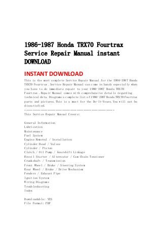  
 
 
 
1986-1987 Honda TRX70 Fourtrax
Service Repair Manual instant
DOWNLOAD
INSTANT DOWNLOAD 
This is the most complete Service Repair Manual for the 1986-1987 Honda
TRX70 Fourtrax .Service Repair Manual can come in handy especially when
you have to do immediate repair to your 1986-1987 Honda TRX70
Fourtrax .Repair Manual comes with comprehensive details regarding
technical data. Diagrams a complete list of 1986-1987 Honda TRX70 Fourtrax
parts and pictures.This is a must for the Do-It-Yours.You will not be
dissatisfied.
=======================================================
This Service Repair Manual Covers:
General Information
Lubrication
Maintenance
Fuel System
Engine Removal / Installation
Cylinder Head / Valves
Cylinder / Piston
Clutch / Oil Pump / Gearshift Linkage
Recoil Starter / Alternator / Cam Chain Tensioner
Crankshaft / Transmission
Front Wheel / Brake / Steering System
Rear Wheel / Brake / Drive Mechanism
Fenders / Exhaust Pipe
Ignition System
Wiring Diagrams
Troubleshooting
Index
Downloadable: YES
File Format: PDF
 