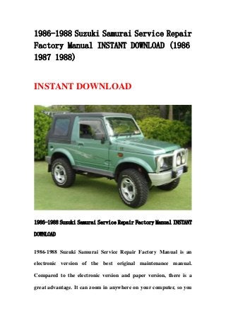 1986-1988 Suzuki Samurai Service Repair
Factory Manual INSTANT DOWNLOAD (1986
1987 1988)
INSTANT DOWNLOAD
1986-1988 Suzuki Samurai Service Repair Factory Manual INSTANT
DOWNLOAD
1986-1988 Suzuki Samurai Service Repair Factory Manual is an
electronic version of the best original maintenance manual.
Compared to the electronic version and paper version, there is a
great advantage. It can zoom in anywhere on your computer, so you
 