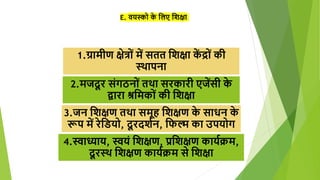 E. वयस्को क
े शलए शिक्षा
1.ग्रामीण क्षेत्रों में सतत शिक्षा क
ें द्रों की
स्थापना
2.मजदू र संगठनों तथा सरकारी एजेंसी क
े
द्वारा श्रशमकों की शिक्षा
3.जन शिक्षण तथा समूह शिक्षण क
े साधन क
े
रूप में रेशियो, दू रदििन, शफल्म का उपयोग
4.स्वाध्याय, स्वयं शिक्षण, प्रशिक्षण कायििम,
दू रस्थ शिक्षण कायििम से शिक्षा
 