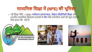 नई शिक्षा नीशत (1986) पयागवरण जार्रूकता ,शवज्ञान प्रौद्योशर्की शिक्षा और
भारतीय माध्यशमक शवद्यािय प्रणािी में योर् जैसे पारुंपररक तत्ोुं की िुरूआत क
े
शिए प्रदान शक र्ई िै।
 